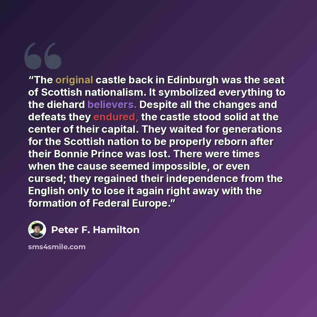 “The original castle back in Edinburgh was the seat of Scottish nationalism. It symbolized everything to the diehard believers. Despite all the changes and defeats they endured, the castle stood solid at the center of their capital. They waited for generations for the Scottish nation to be properly…” quote by Peter F. Hamilton