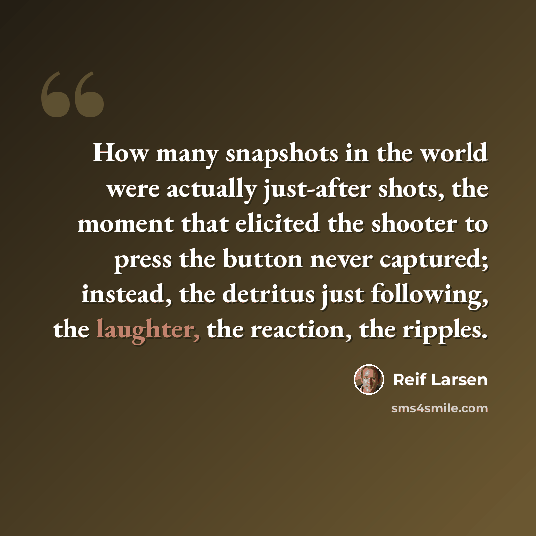 “How many snapshots in the world were actually just-after shots, the moment that elicited the shooter to press the button never captured; instead, the detritus just following, the laughter, the reaction, the ripples.” quote by Reif Larsen