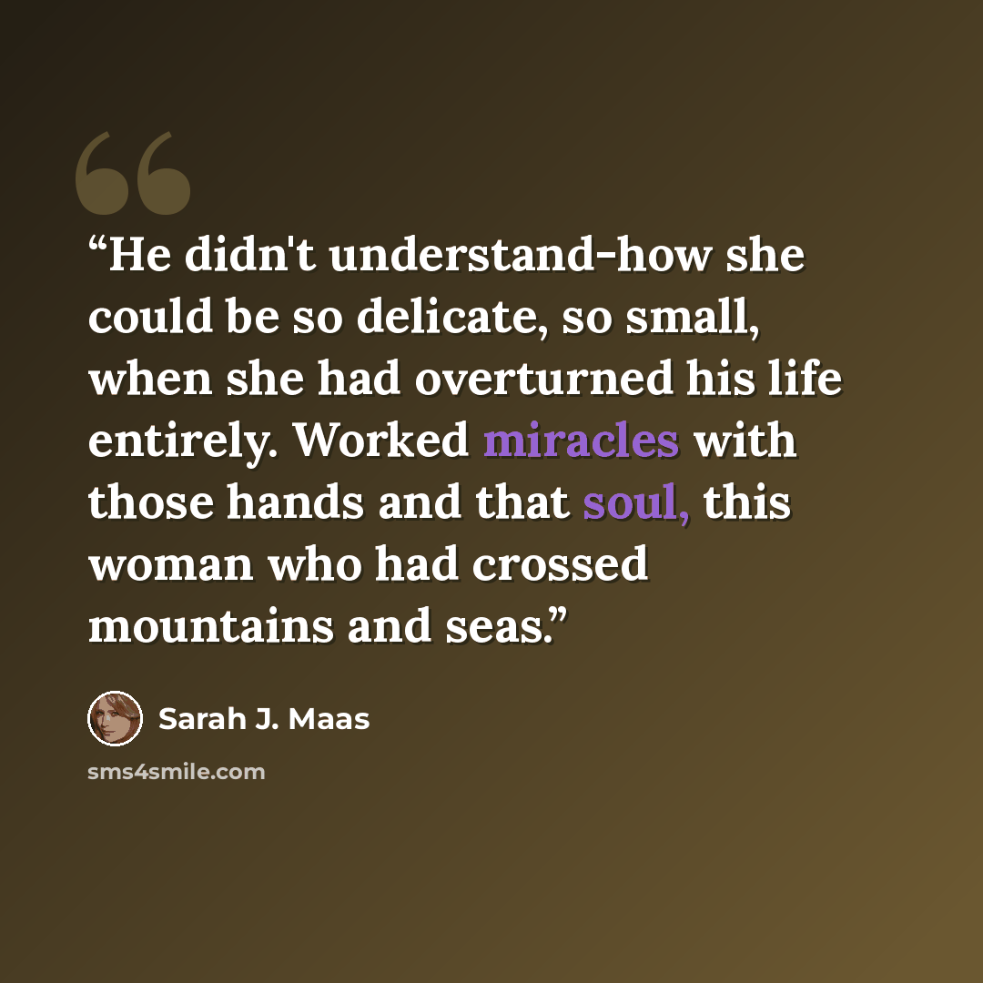 “He didn't understand-how she could be so delicate, so small, when she had overturned his life entirely. Worked miracles with those hands and that soul, this woman who had crossed mountains and seas.” quote by Sarah J. Maas