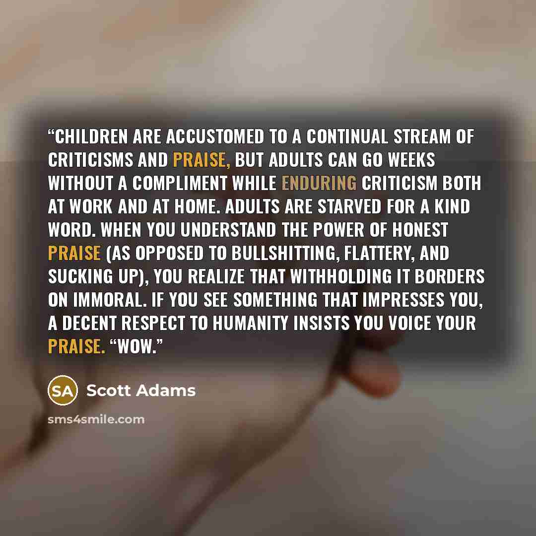 “Children are accustomed to a continual stream of criticisms and praise, but adults can go weeks without a compliment while enduring criticism both at work and at home. Adults are starved for a kind word. When you understand the power of honest praise (as opposed to bullshitting, flattery, and…” quote by Scott Adams