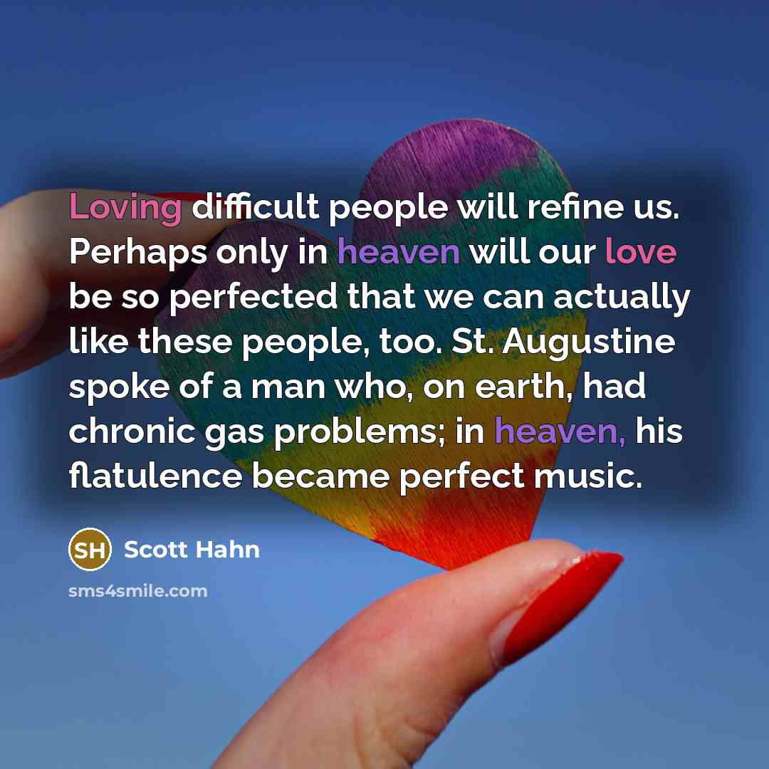 “Loving difficult people will refine us. Perhaps only in heaven will our love be so perfected that we can actually like these people, too. St. Augustine spoke of a man who, on earth, had chronic gas problems; in heaven, his flatulence became perfect music.” quote by Scott Hahn