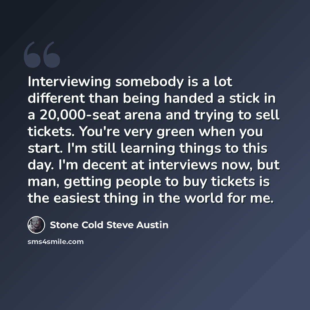 “Interviewing somebody is a lot different than being handed a stick in a 20,000-seat arena and trying to sell tickets. You're very green when you start. I'm still learning things to this day. I'm decent at interviews now, but man, getting people to buy tickets is the easiest thing in the world for…” quote by Stone Cold Steve Austin