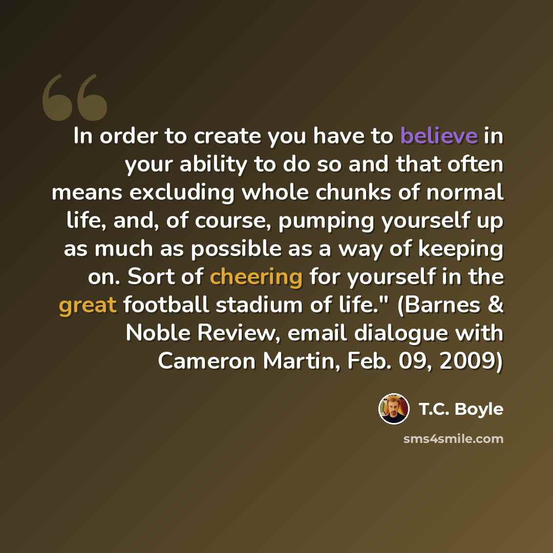 “In order to create you have to believe in your ability to do so and that often means excluding whole chunks of normal life, and, of course, pumping yourself up as much as possible as a way of keeping on. Sort of cheering for yourself in the great football stadium of life." (Barnes & Noble Review…” quote by T.C. Boyle