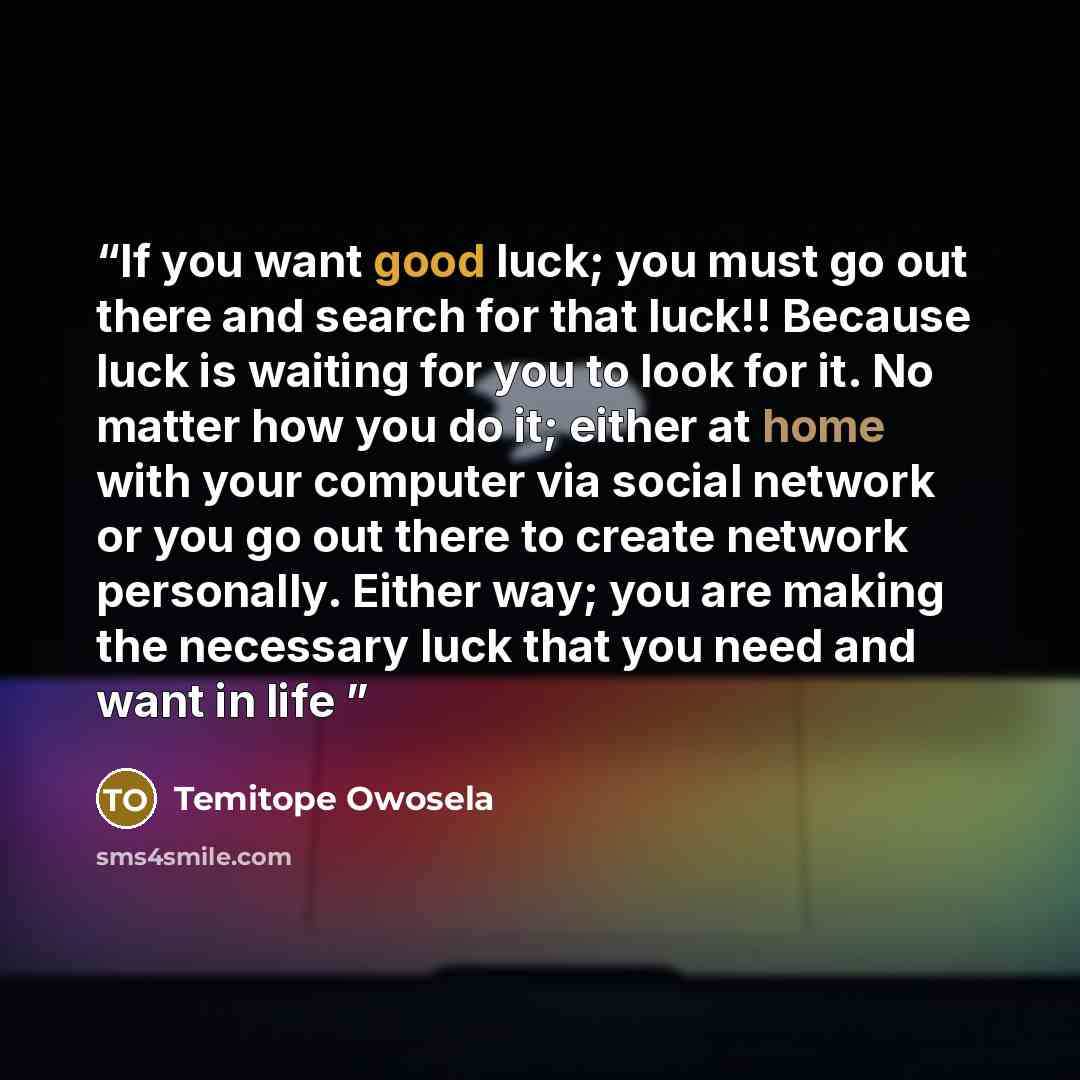 “If you want good luck; you must go out there and search for that luck!! Because luck is waiting for you to look for it. No matter how you do it; either at home with your computer via social network or you go out there to create network personally. Either way; you are making the necessary luck that…” quote by Temitope Owosela