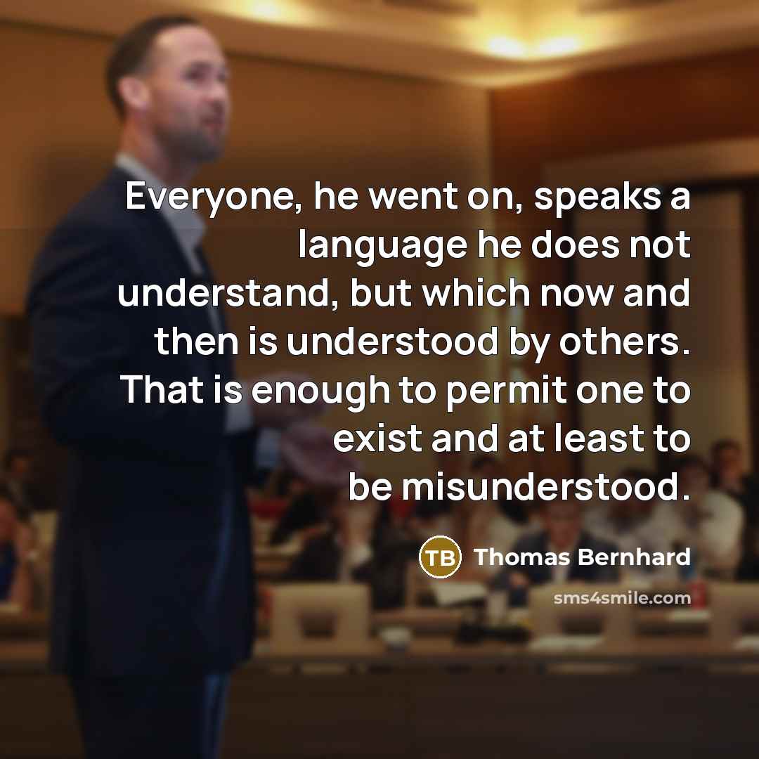 “Everyone, he went on, speaks a language he does not understand, but which now and then is understood by others. That is enough to permit one to exist and at least to be misunderstood.” quote by Thomas Bernhard