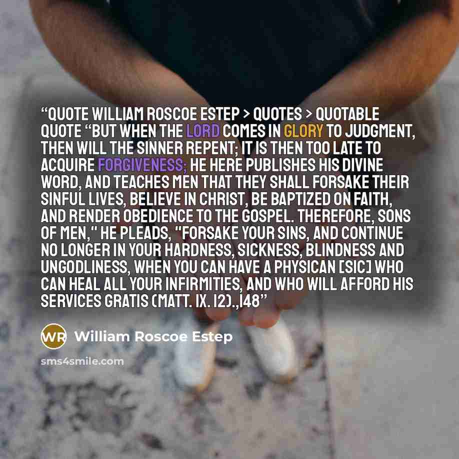 “quote William Roscoe Estep > Quotes > Quotable Quote “But when the Lord comes in glory to judgment, then will the sinner repent; it is then too late to acquire forgiveness; he here publishes his divine word, and teaches men that they shall forsake their sinful lives, believe in Christ, be baptized…” quote by William Roscoe Estep