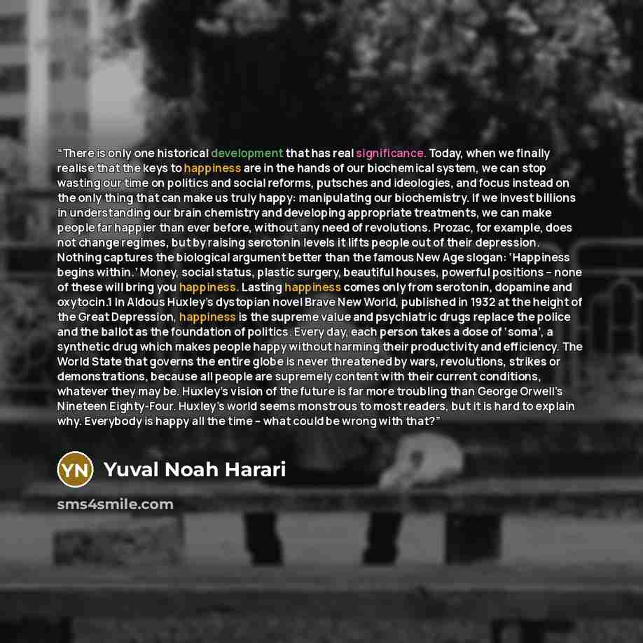 “There is only one historical development that has real significance. Today, when we finally realise that the keys to happiness are in the hands of our biochemical system, we can stop wasting our time on politics and social reforms, putsches and ideologies, and focus instead on the only thing that…” quote by Yuval Noah Harari