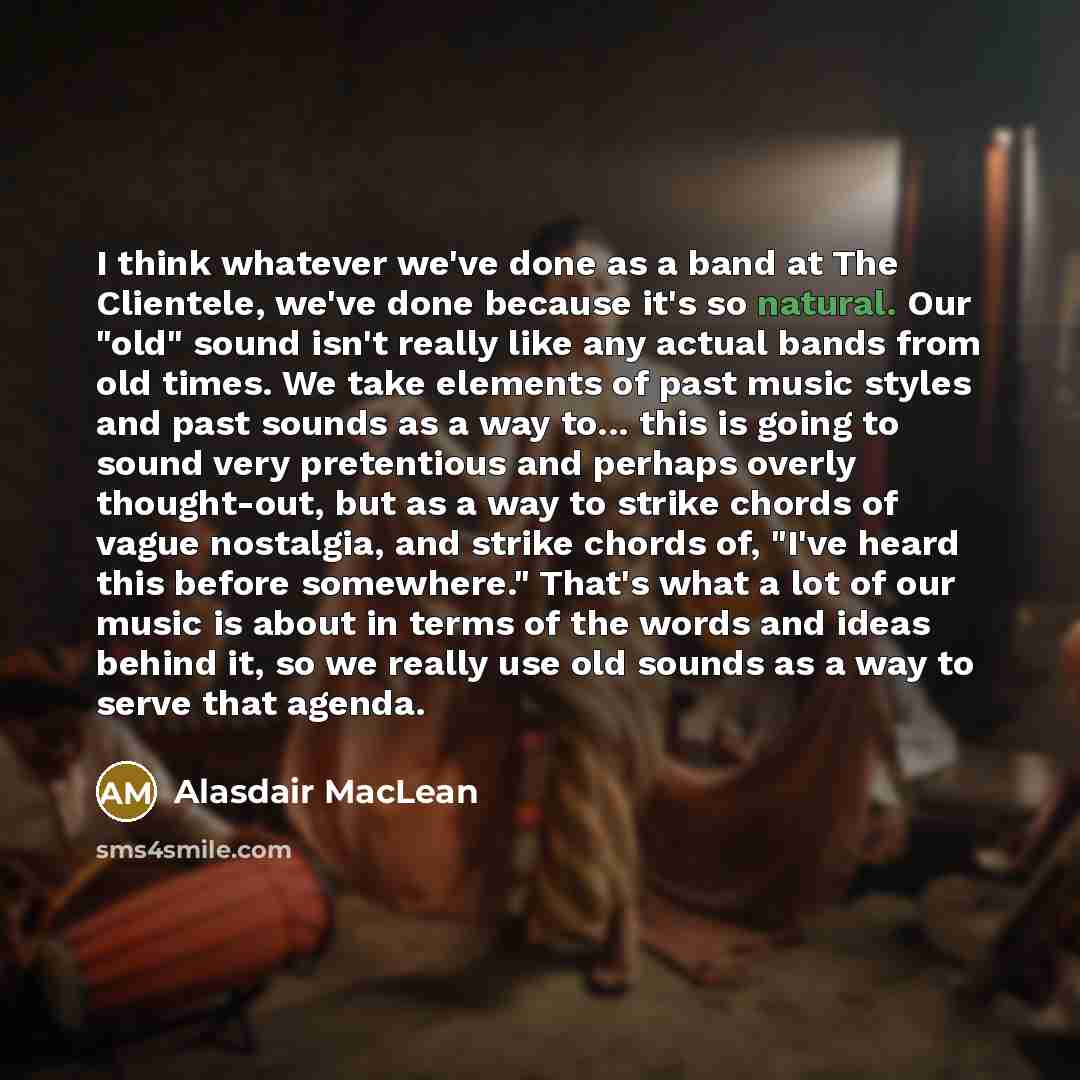 “I think whatever we've done as a band at The Clientele, we've done because it's so natural. Our "old" sound isn't really like any actual bands from old times. We take elements of past music styles and past sounds as a way to... this is going to sound very pretentious and perhaps overly…” quote by Alasdair MacLean