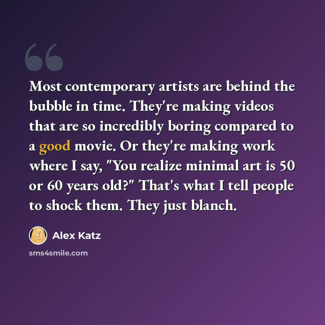 “Most contemporary artists are behind the bubble in time. They're making videos that are so incredibly boring compared to a good movie. Or they're making work where I say, "You realize minimal art is 50 or 60 years old?" That's what I tell people to shock them. They just blanch.” quote by Alex Katz