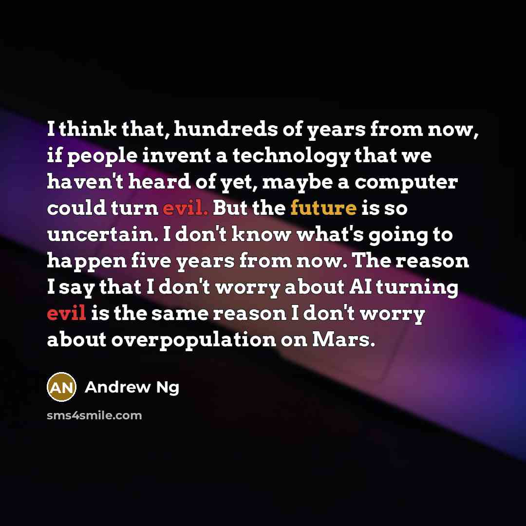 “I think that, hundreds of years from now, if people invent a technology that we haven't heard of yet, maybe a computer could turn evil. But the future is so uncertain. I don't know what's going to happen five years from now. The reason I say that I don't worry about AI turning evil is the same…” quote by Andrew Ng
