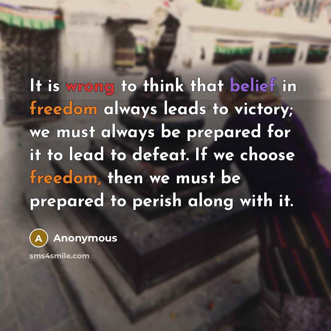 “It is wrong to think that belief in freedom always leads to victory; we must always be prepared for it to lead to defeat. If we choose freedom, then we must be prepared to perish along with it.” quote by Anonymous