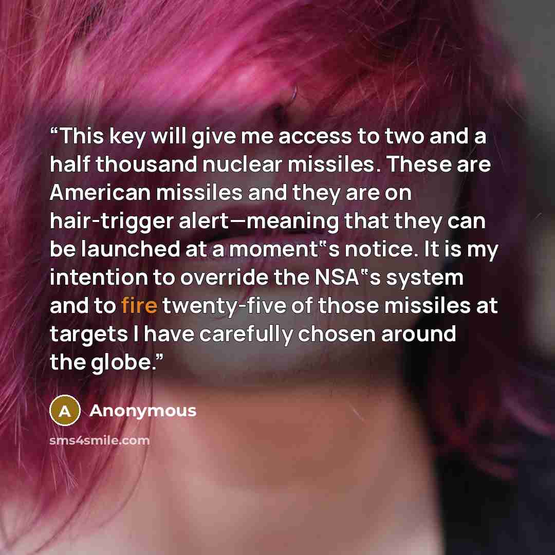“This key will give me access to two and a half thousand nuclear missiles. These are American missiles and they are on hair-trigger alert—meaning that they can be launched at a moment‟s notice. It is my intention to override the NSA‟s system and to fire twenty-five of those missiles at targets I…” quote by Anonymous