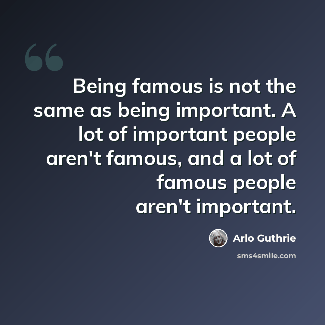 “Being famous is not the same as being important. A lot of important people aren't famous, and a lot of famous people aren't important.” quote by Arlo Guthrie