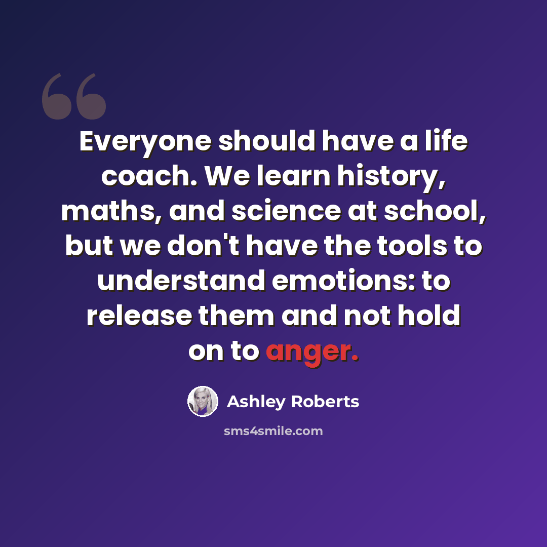 “Everyone should have a life coach. We learn history, maths, and science at school, but we don't have the tools to understand emotions: to release them and not hold on to anger.” quote by Ashley Roberts