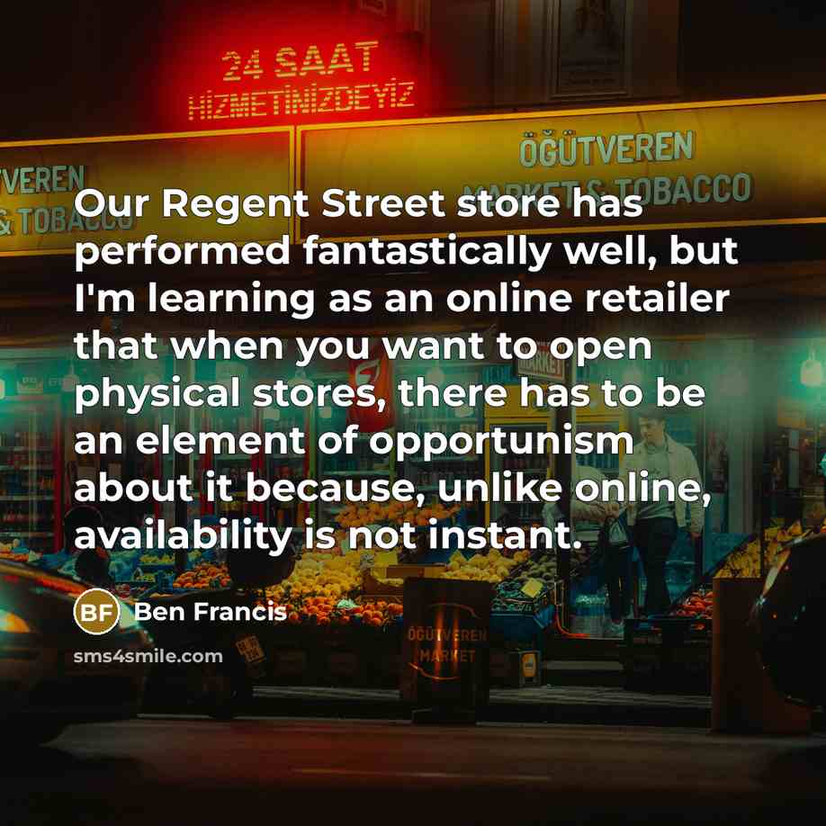 “Our Regent Street store has performed fantastically well, but I'm learning as an online retailer that when you want to open physical stores, there has to be an element of opportunism about it because, unlike online, availability is not instant.” quote by Ben Francis