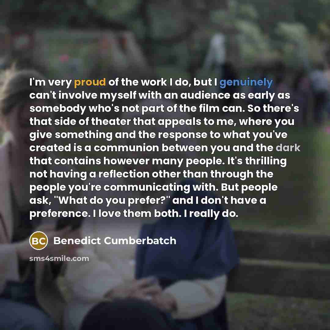 “I'm very proud of the work I do, but I genuinely can't involve myself with an audience as early as somebody who's not part of the film can. So there's that side of theater that appeals to me, where you give something and the response to what you've created is a communion between you and the dark…” quote by Benedict Cumberbatch