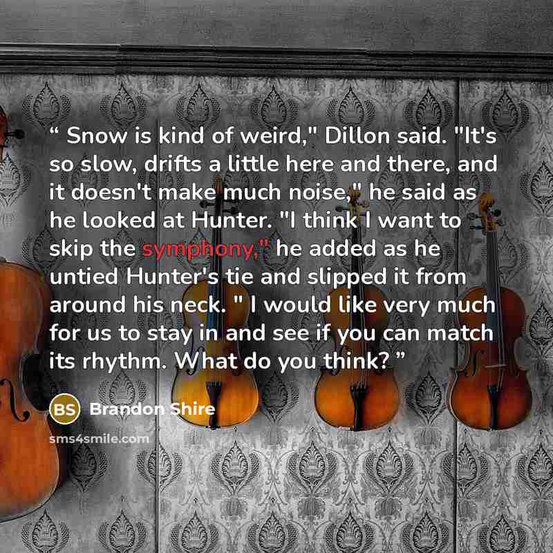 “Snow is kind of weird," Dillon said. "It's so slow, drifts a little here and there, and it doesn't make much noise," he said as he looked at Hunter. "I think I want to skip the symphony," he added as he untied Hunter's tie and slipped it from around his neck. " I would like very much for us to…” quote by Brandon Shire