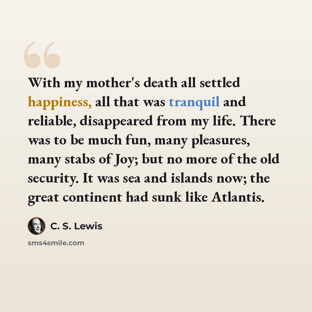 “With my mother's death all settled happiness, all that was tranquil and reliable, disappeared from my life. There was to be much fun, many pleasures, many stabs of Joy; but no more of the old security. It was sea and islands now; the great continent had sunk like Atlantis.” quote by C. S. Lewis
