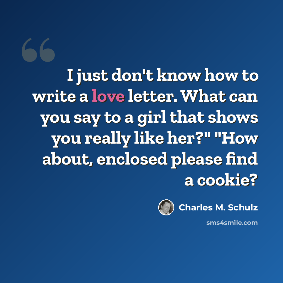 “I just don't know how to write a love letter. What can you say to a girl that shows you really like her?" "How about, enclosed please find a cookie?” quote by Charles M. Schulz