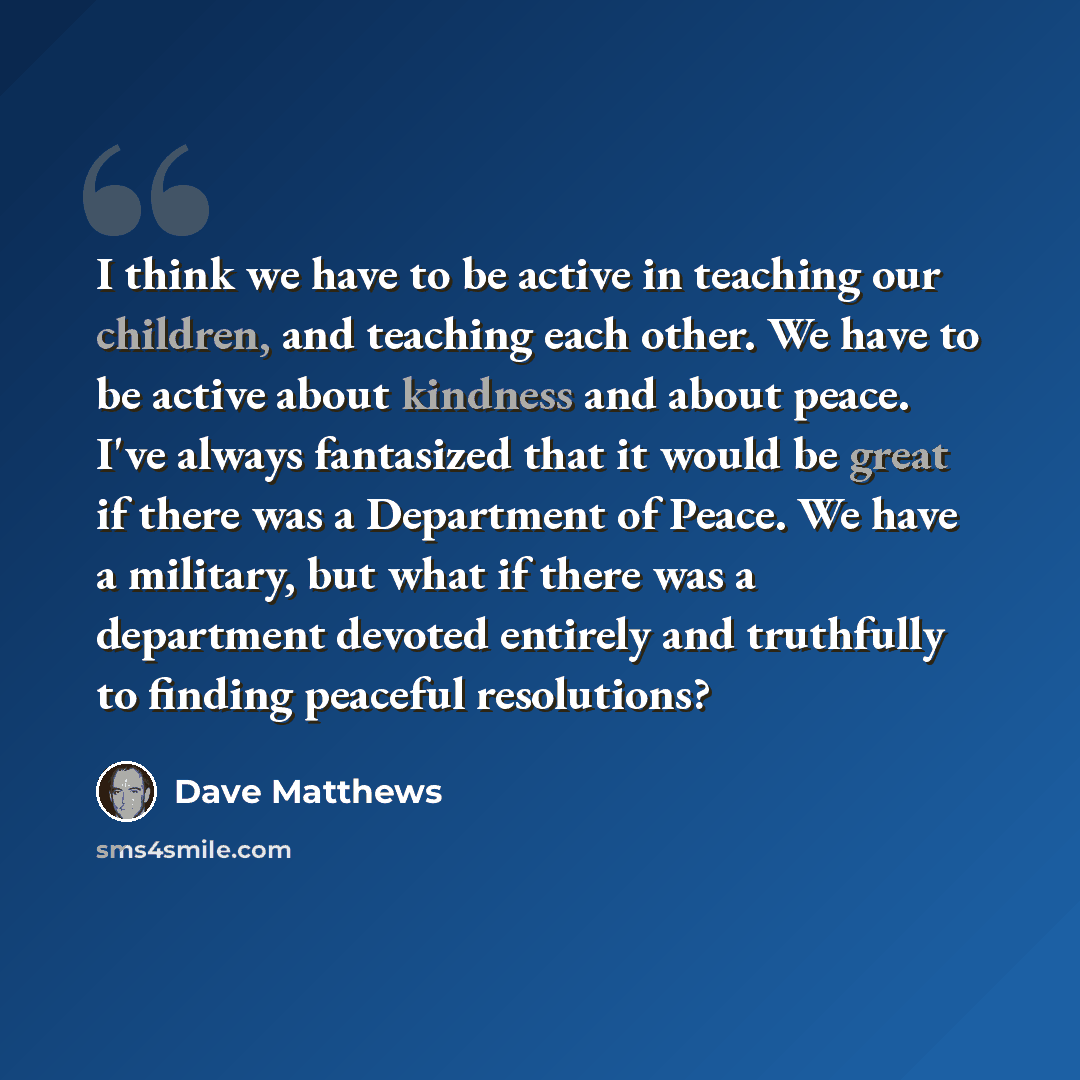 “I think we have to be active in teaching our children, and teaching each other. We have to be active about kindness and about peace. I've always fantasized that it would be great if there was a Department of Peace. We have a military, but what if there was a department devoted entirely and…” quote by Dave Matthews