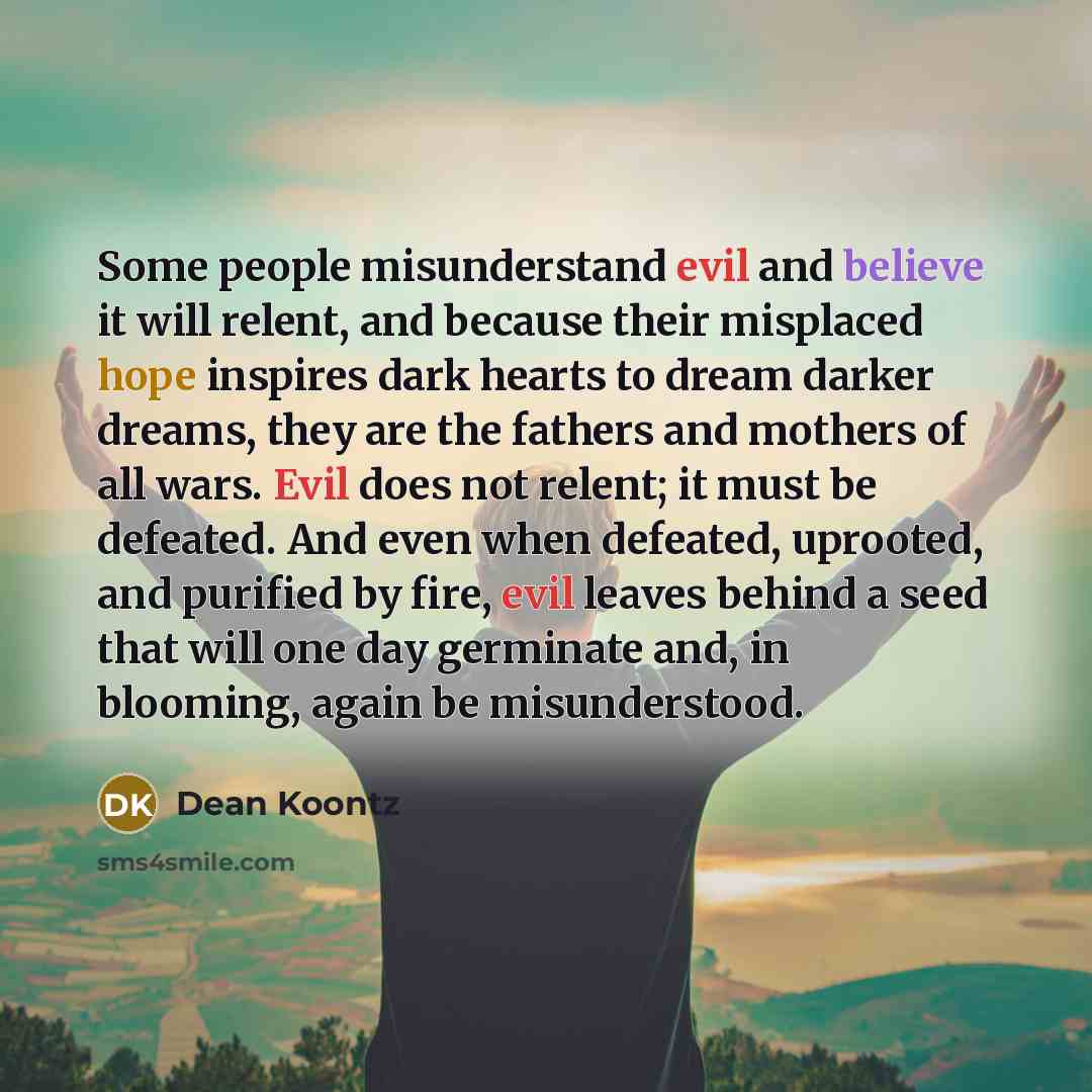 “Some people misunderstand evil and believe it will relent, and because their misplaced hope inspires dark hearts to dream darker dreams, they are the fathers and mothers of all wars. Evil does not relent; it must be defeated. And even when defeated, uprooted, and purified by fire, evil leaves…” quote by Dean Koontz