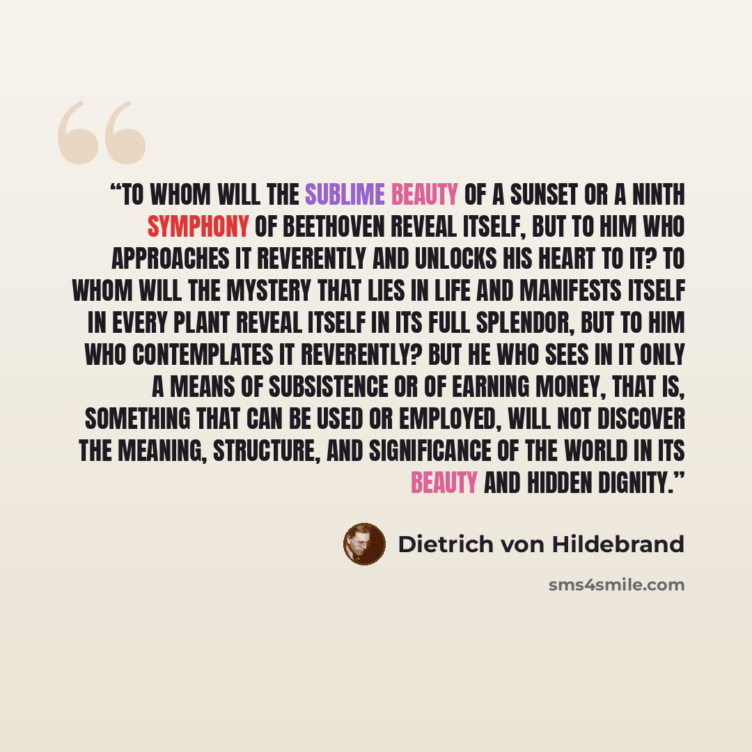 “To whom will the sublime beauty of a sunset or a Ninth Symphony of Beethoven reveal itself, but to him who approaches it reverently and unlocks his heart to it? To whom will the mystery that lies in life and manifests itself in every plant reveal itself in its full splendor, but to him who…” quote by Dietrich von Hildebrand
