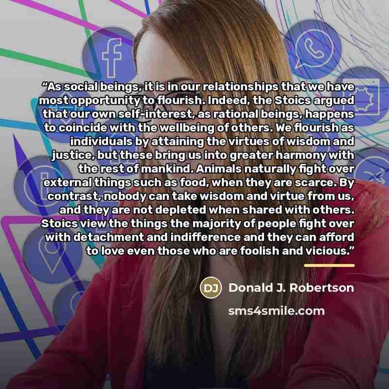 “As social beings, it is in our relationships that we have most opportunity to flourish. Indeed, the Stoics argued that our own self-interest, as rational beings, happens to coincide with the wellbeing of others. We flourish as individuals by attaining the virtues of wisdom and justice, but these…” quote by Donald J. Robertson