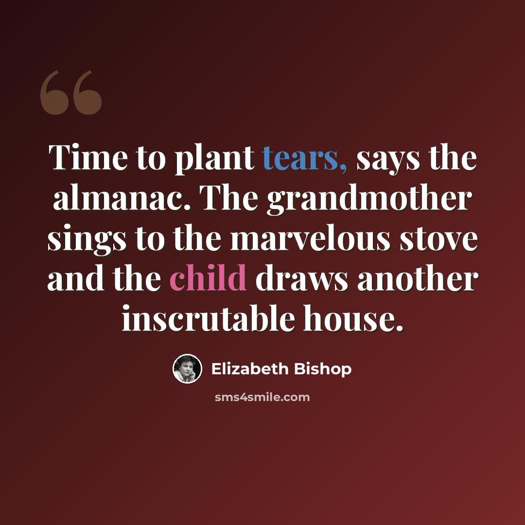 “Time to plant tears, says the almanac. The grandmother sings to the marvelous stove and the child draws another inscrutable house.” quote by Elizabeth Bishop