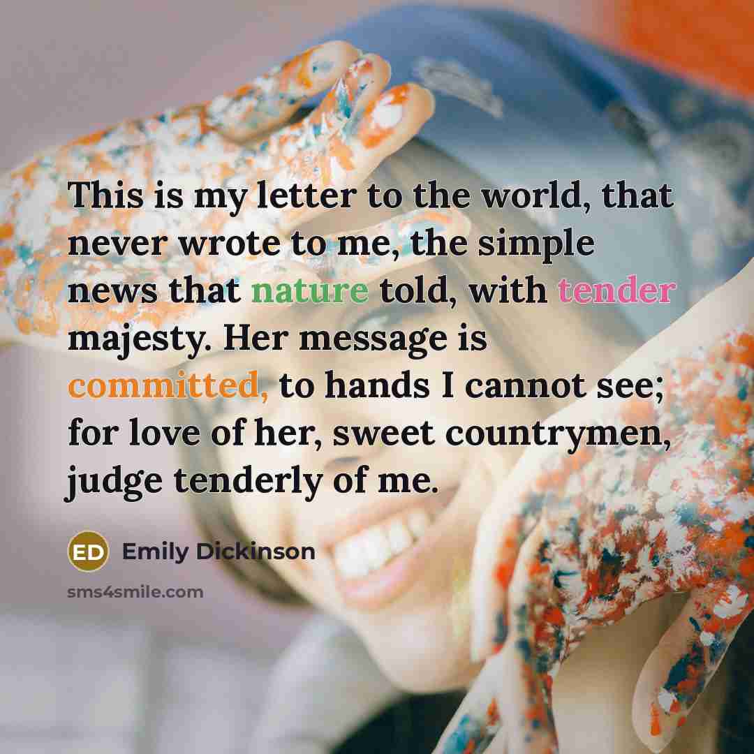 “This is my letter to the world, that never wrote to me, the simple news that nature told, with tender majesty. Her message is committed, to hands I cannot see; for love of her, sweet countrymen, judge tenderly of me.” quote by Emily Dickinson