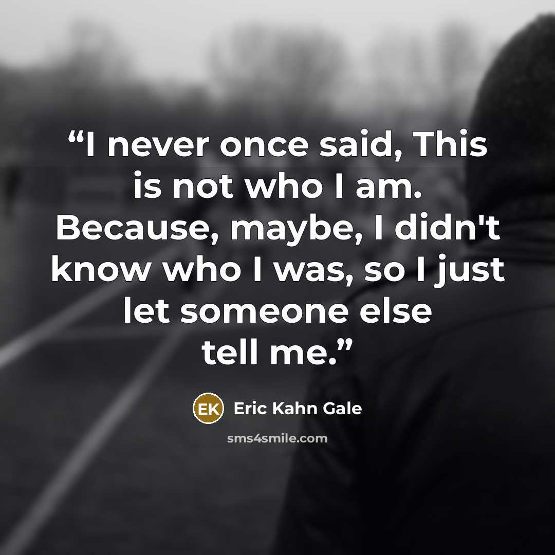 “I never once said, This is not who I am. Because, maybe, I didn't know who I was, so I just let someone else tell me.” quote by Eric Kahn Gale
