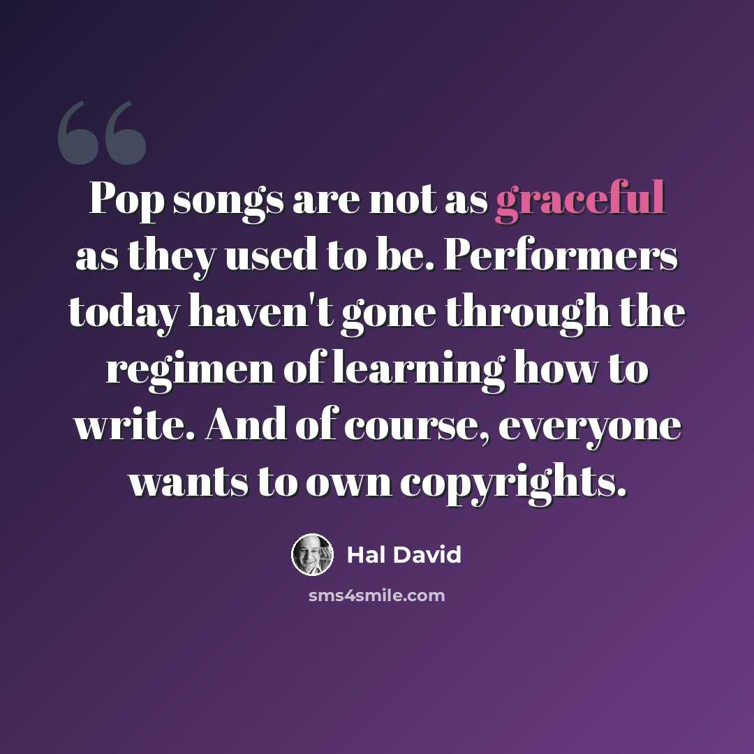 “Pop songs are not as graceful as they used to be. Performers today haven't gone through the regimen of learning how to write. And of course, everyone wants to own copyrights.” quote by Hal David