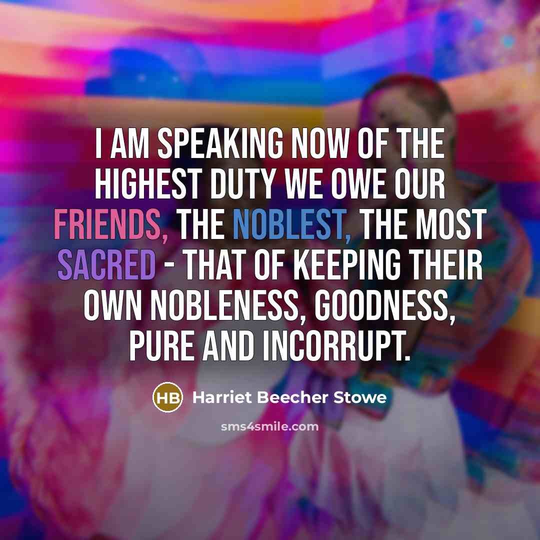 “I am speaking now of the highest duty we owe our friends, the noblest, the most sacred - that of keeping their own nobleness, goodness, pure and incorrupt.” quote by Harriet Beecher Stowe