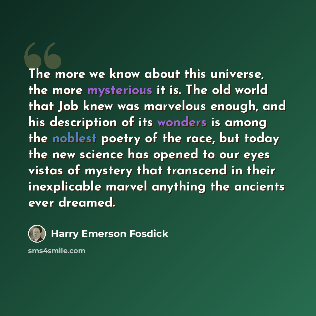 “The more we know about this universe, the more mysterious it is. The old world that Job knew was marvelous enough, and his description of its wonders is among the noblest poetry of the race, but today the new science has opened to our eyes vistas of mystery that transcend in their inexplicable…” quote by Harry Emerson Fosdick
