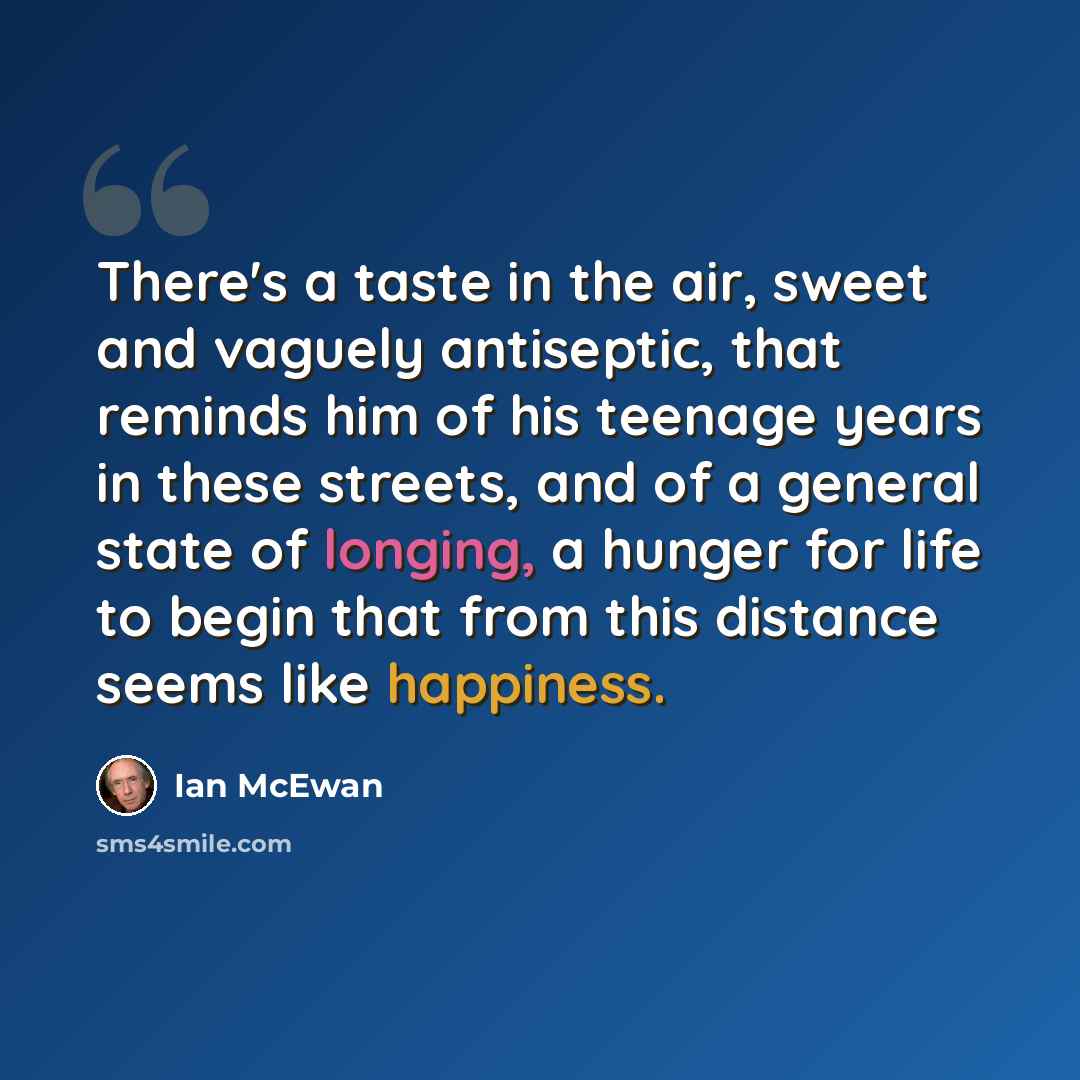 “There's a taste in the air, sweet and vaguely antiseptic, that reminds him of his teenage years in these streets, and of a general state of longing, a hunger for life to begin that from this distance seems like happiness.” quote by Ian Mcewan
