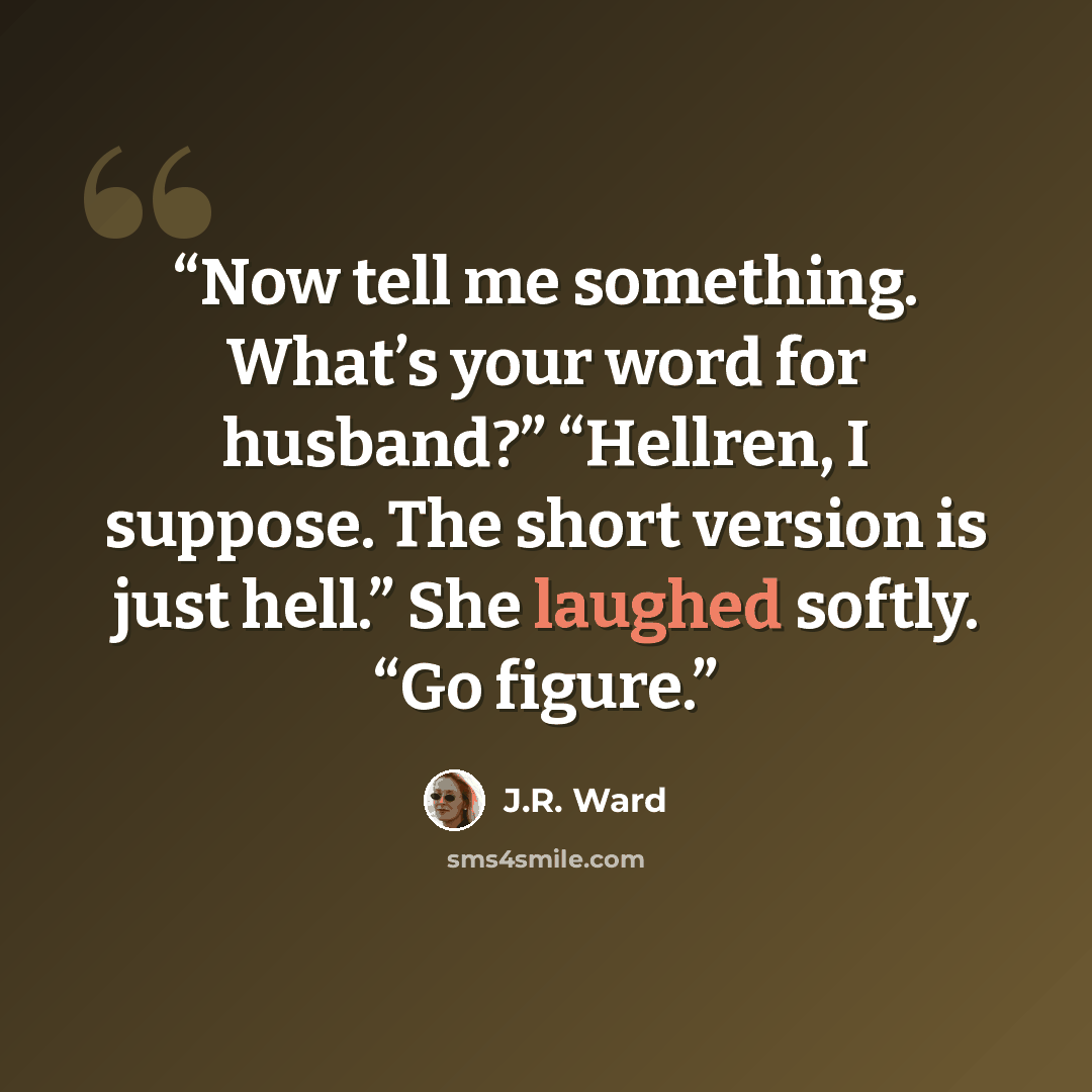 “Now tell me something. What’s your word for husband?” “Hellren, I suppose. The short version is just hell.” She laughed softly. “Go figure.” quote by J.R. Ward