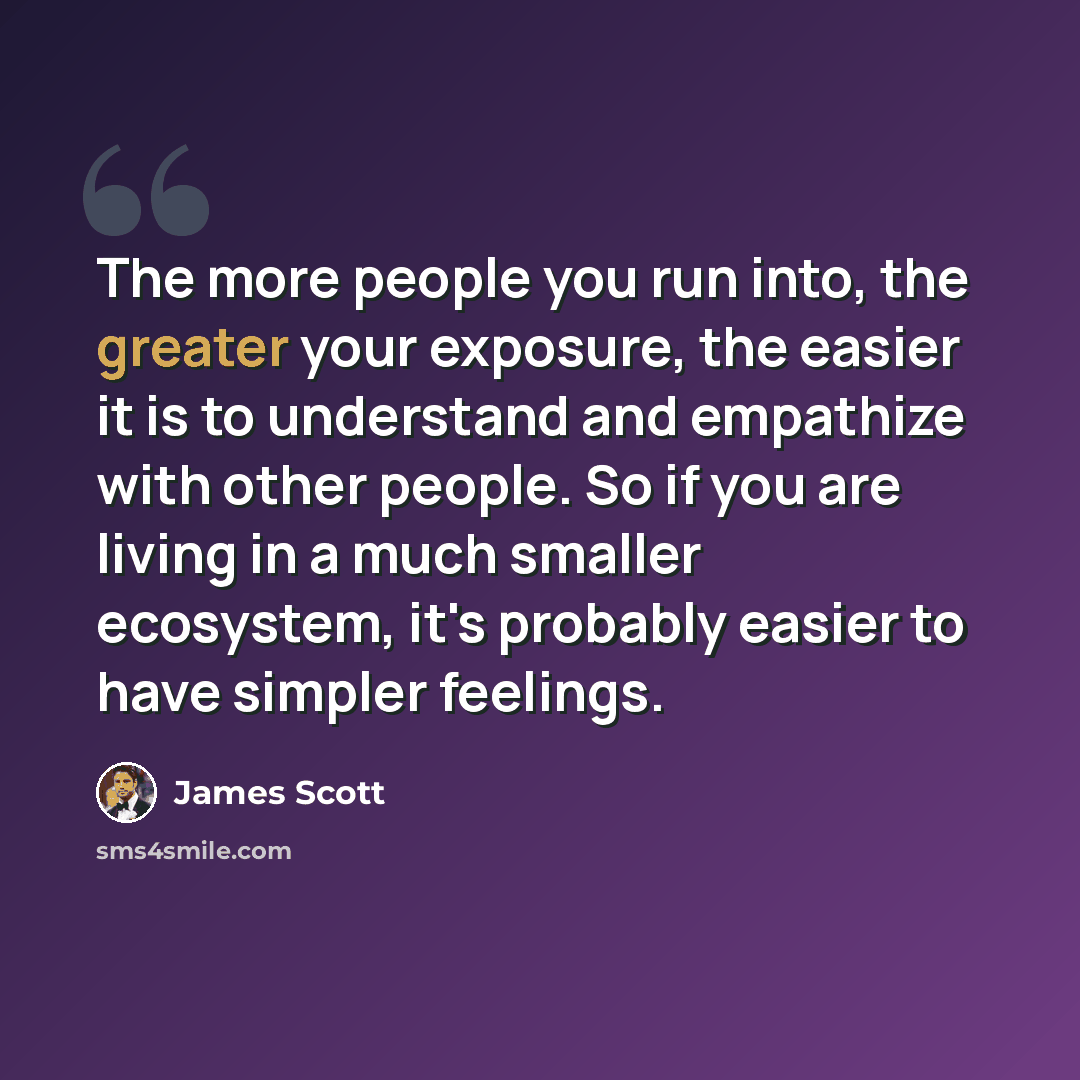 “The more people you run into, the greater your exposure, the easier it is to understand and empathize with other people. So if you are living in a much smaller ecosystem, it's probably easier to have simpler feelings.” quote by James Scott