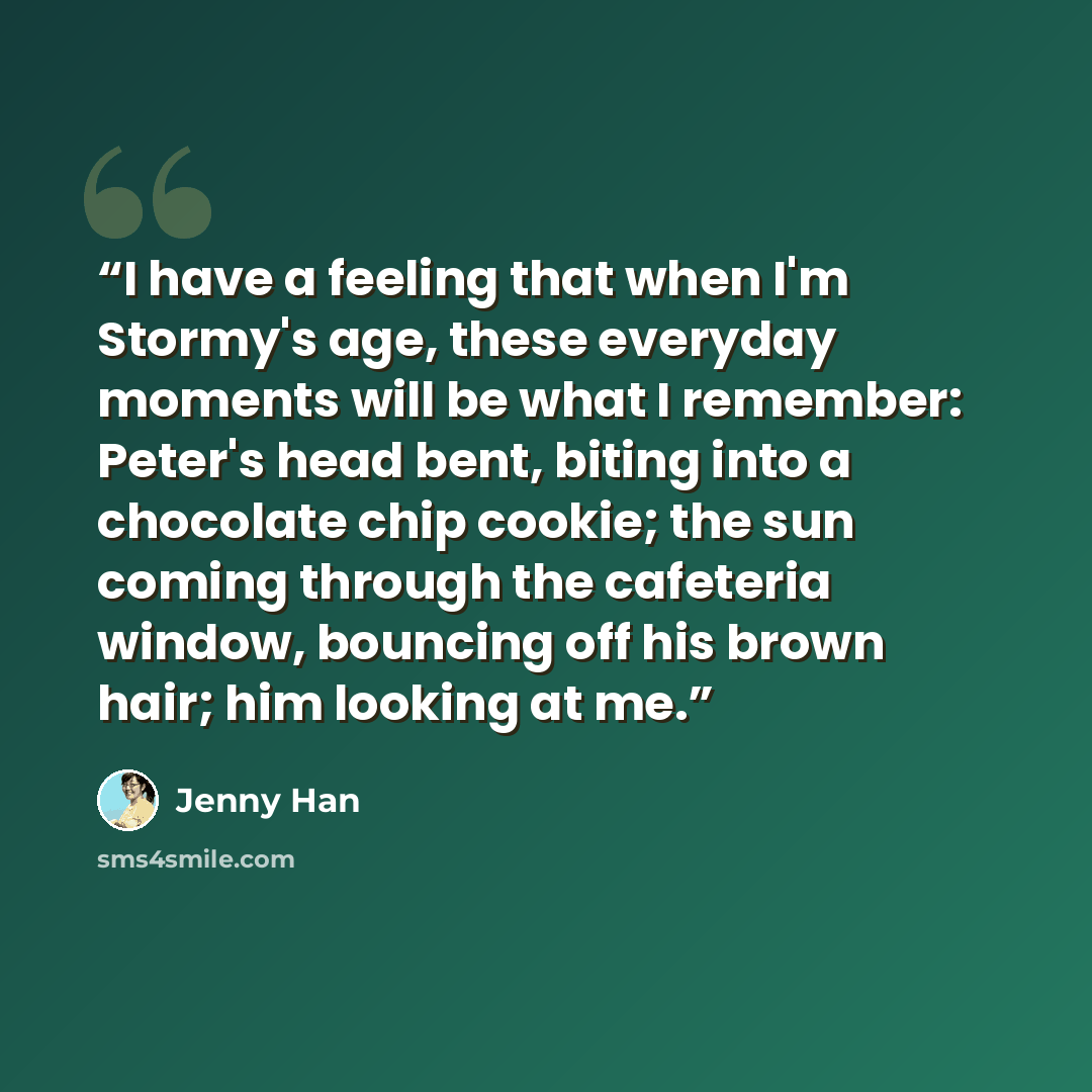 “I have a feeling that when I'm Stormy's age, these everyday moments will be what I remember: Peter's head bent, biting into a chocolate chip cookie; the sun coming through the cafeteria window, bouncing off his brown hair; him looking at me.” quote by Jenny Han