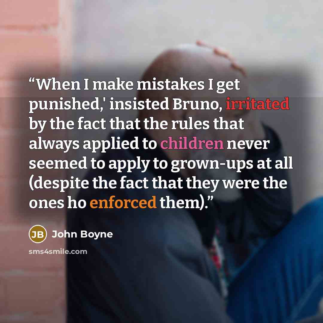 “When I make mistakes I get punished,' insisted Bruno, irritated by the fact that the rules that always applied to children never seemed to apply to grown-ups at all (despite the fact that they were the ones ho enforced them).” quote by John Boyne