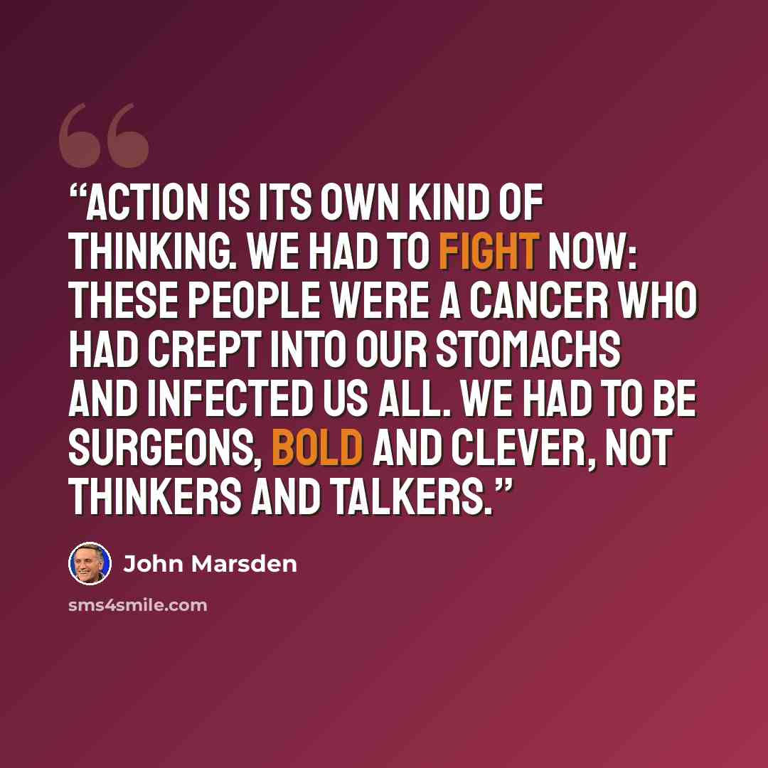 “Action is its own kind of thinking. We had to fight now: these people were a cancer who had crept into our stomachs and infected us all. We had to be surgeons, bold and clever, not thinkers and talkers.” quote by John Marsden