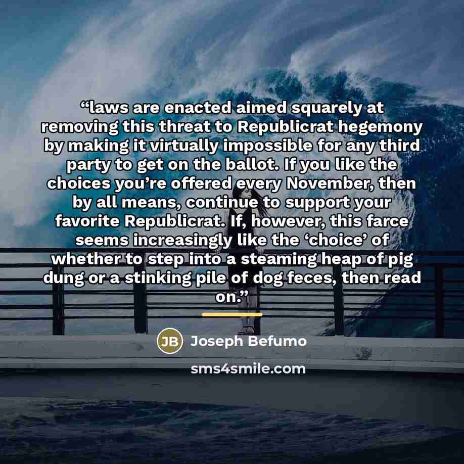 “laws are enacted aimed squarely at removing this threat to Republicrat hegemony by making it virtually impossible for any third party to get on the ballot. If you like the choices you’re offered every November, then by all means, continue to support your favorite Republicrat. If, however, this…” quote by Joseph Befumo