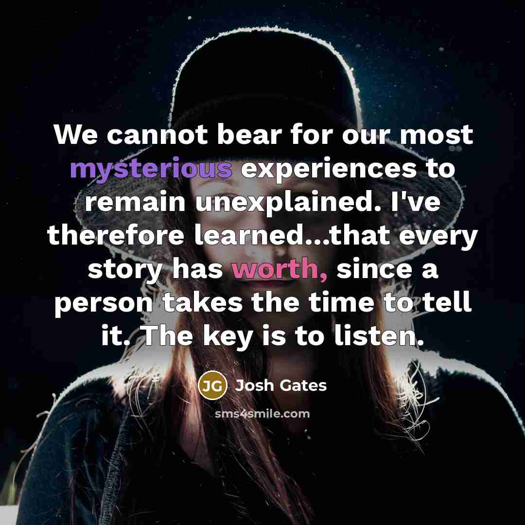 “We cannot bear for our most mysterious experiences to remain unexplained. I've therefore learned...that every story has worth, since a person takes the time to tell it. The key is to listen.” quote by Josh Gates