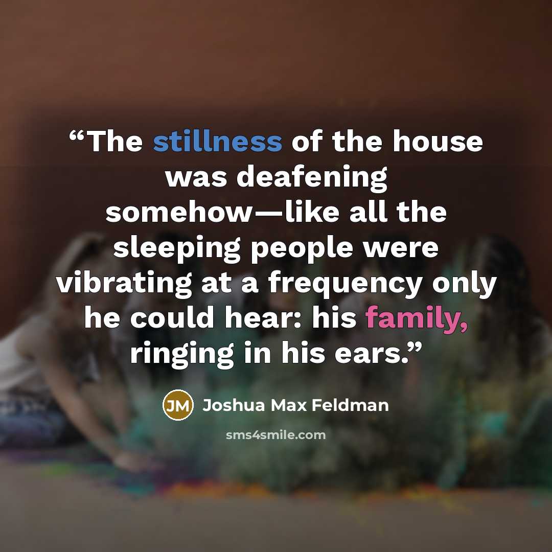 “The stillness of the house was deafening somehow—like all the sleeping people were vibrating at a frequency only he could hear: his family, ringing in his ears.” quote by Joshua Max Feldman