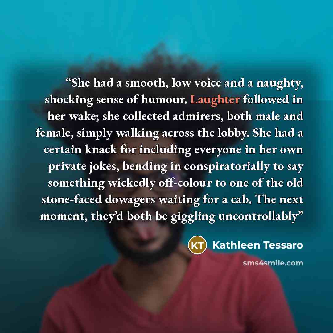 “She had a smooth, low voice and a naughty, shocking sense of humour. Laughter followed in her wake; she collected admirers, both male and female, simply walking across the lobby. She had a certain knack for including everyone in her own private jokes, bending in conspiratorially to say something…” quote by Kathleen Tessaro