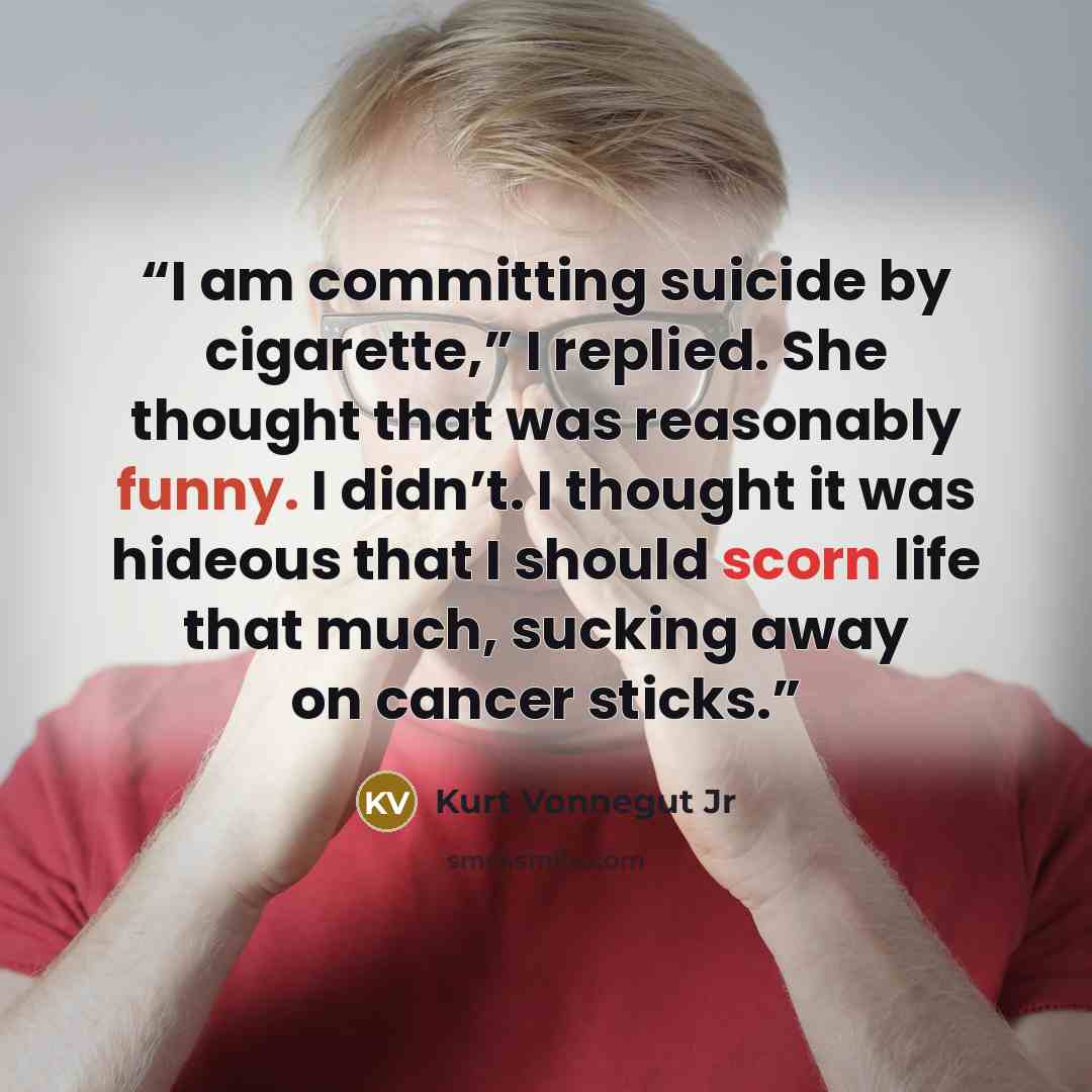 “I am committing suicide by cigarette,” I replied. She thought that was reasonably funny. I didn’t. I thought it was hideous that I should scorn life that much, sucking away on cancer sticks.” quote by Kurt Vonnegut Jr