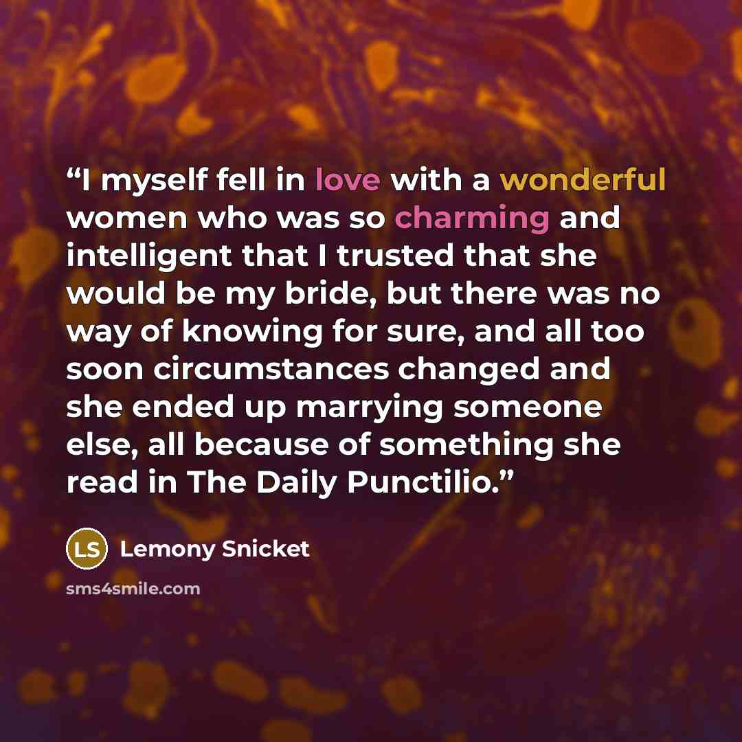 “I myself fell in love with a wonderful women who was so charming and intelligent that I trusted that she would be my bride, but there was no way of knowing for sure, and all too soon circumstances changed and she ended up marrying someone else, all because of something she read in The Daily…” quote by Lemony Snicket
