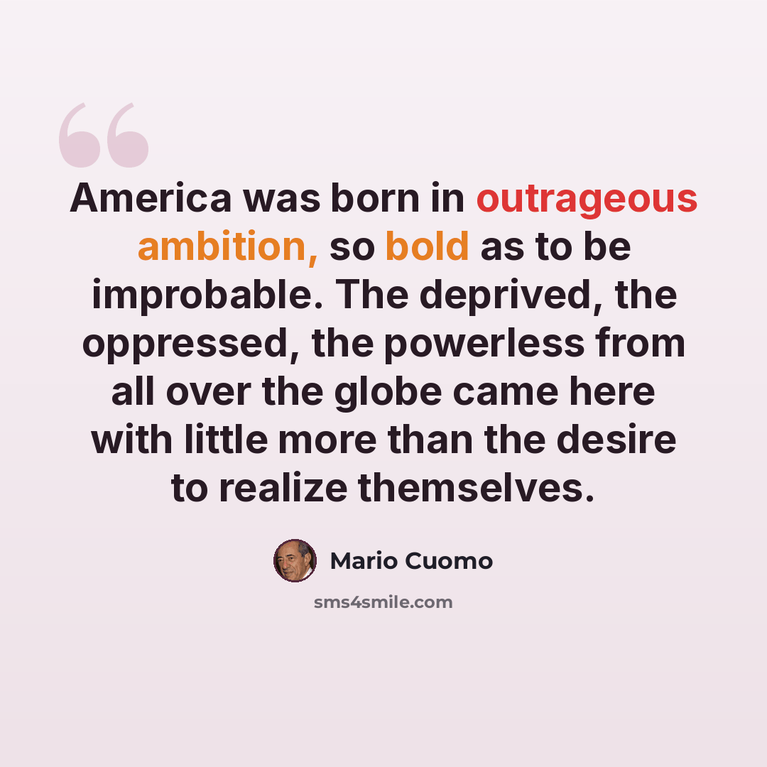 “America was born in outrageous ambition, so bold as to be improbable. The deprived, the oppressed, the powerless from all over the globe came here with little more than the desire to realize themselves.” quote by Mario Cuomo
