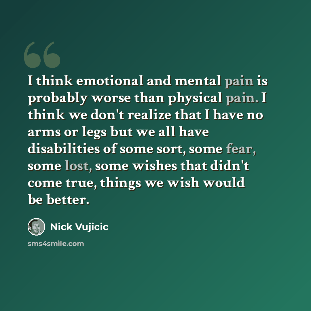 “I think emotional and mental pain is probably worse than physical pain. I think we don't realize that I have no arms or legs but we all have disabilities of some sort, some fear, some lost, some wishes that didn't come true, things we wish would be better.” quote by Nick Vujicic