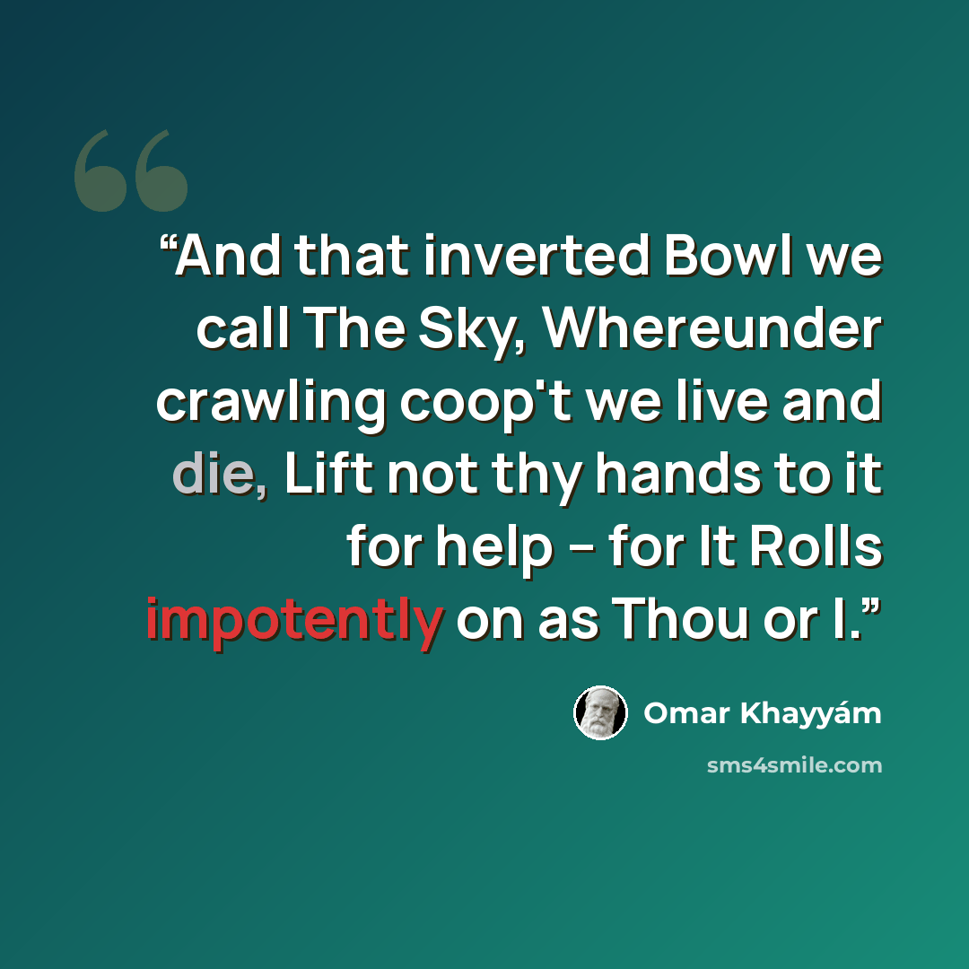 “And that inverted Bowl we call The Sky, Whereunder crawling coop't we live and die, Lift not thy hands to it for help -- for It Rolls impotently on as Thou or I.” quote by Omar Khayyám