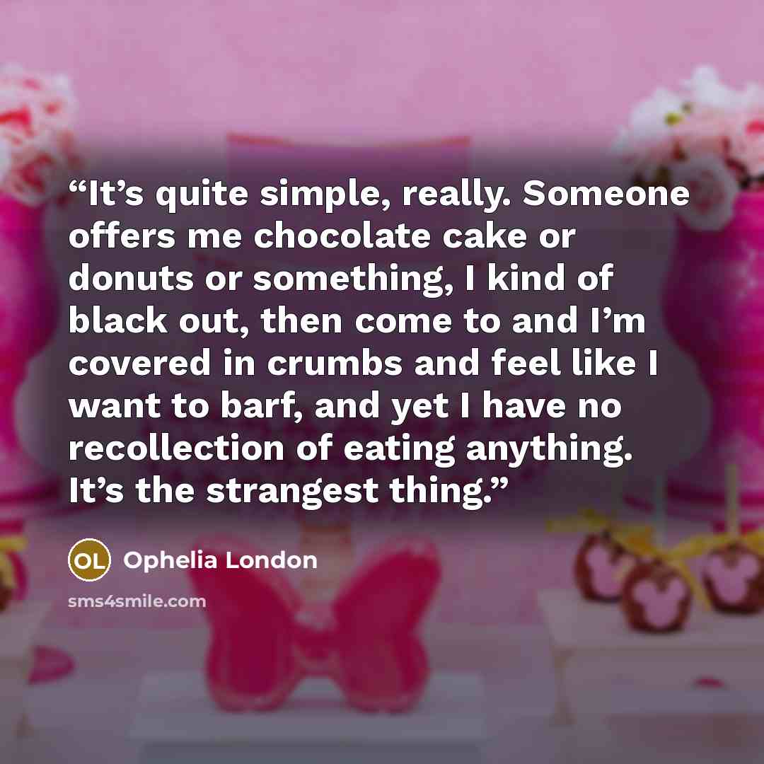 “It’s quite simple, really. Someone offers me chocolate cake or donuts or something, I kind of black out, then come to and I’m covered in crumbs and feel like I want to barf, and yet I have no recollection of eating anything. It’s the strangest thing.” quote by Ophelia London