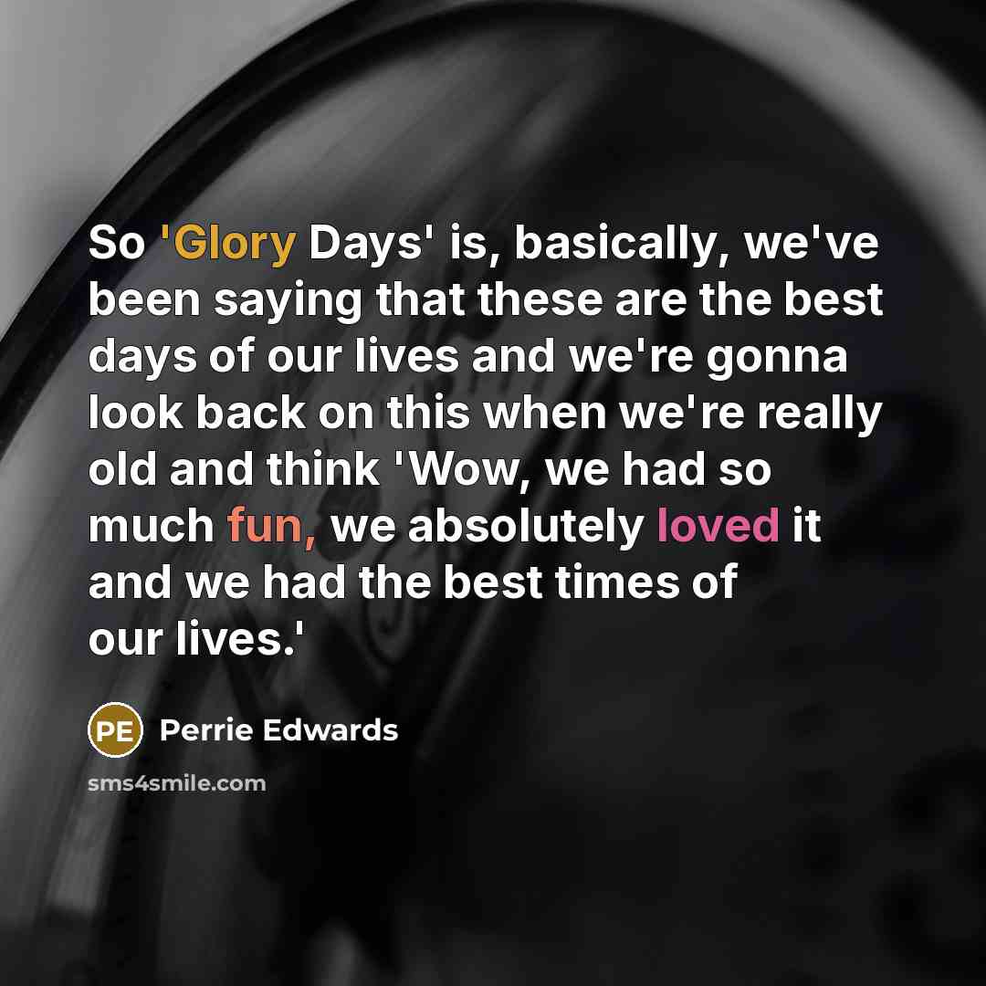 “So 'Glory Days' is, basically, we've been saying that these are the best days of our lives and we're gonna look back on this when we're really old and think 'Wow, we had so much fun, we absolutely loved it and we had the best times of our lives.'” quote by Perrie Edwards